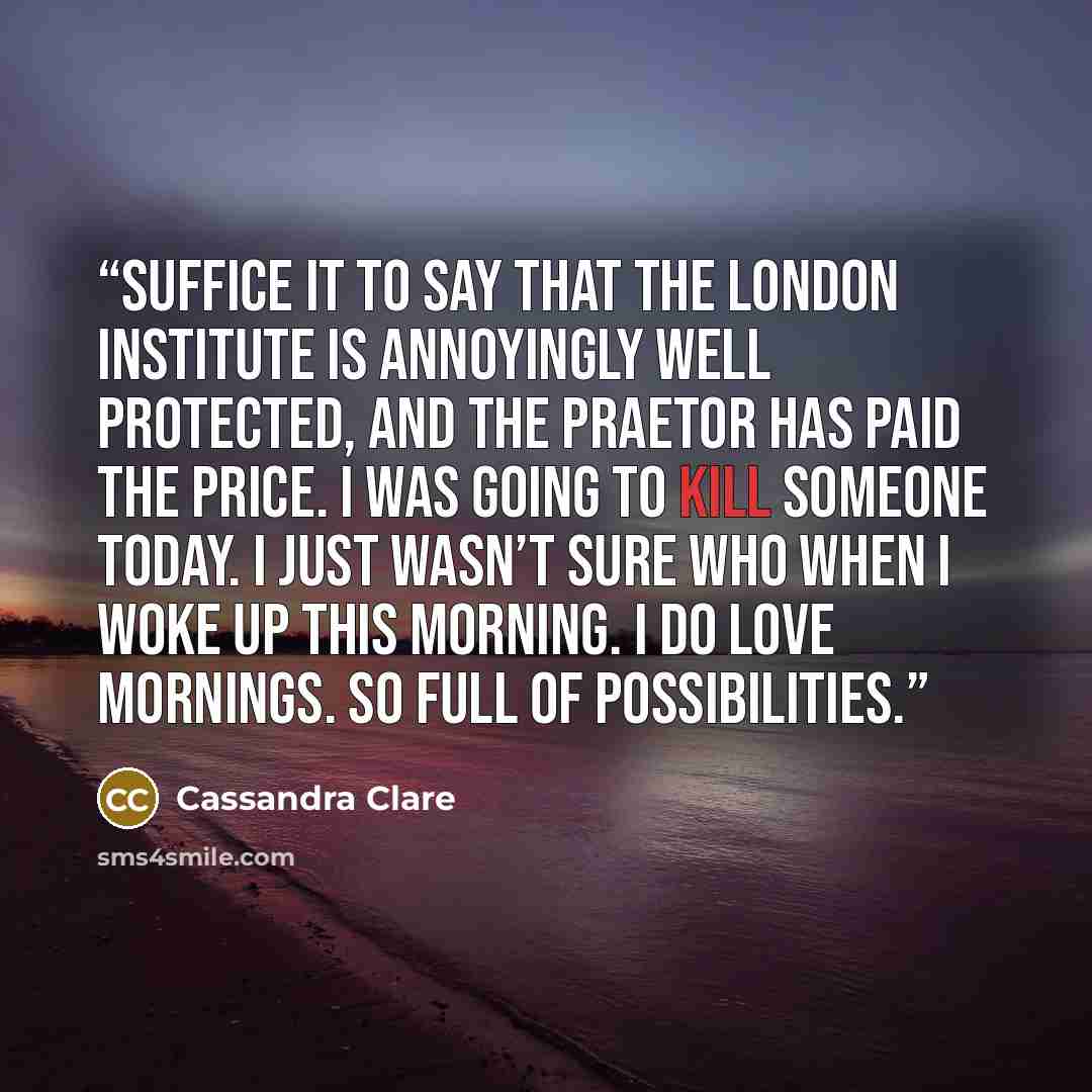 “Suffice it to say that the London Institute is annoyingly well protected, and the Praetor has paid the price. I was going to kill someone today. I just wasn’t sure who when I woke up this morning. I do love mornings. So full of possibilities.” quote by Cassandra Clare