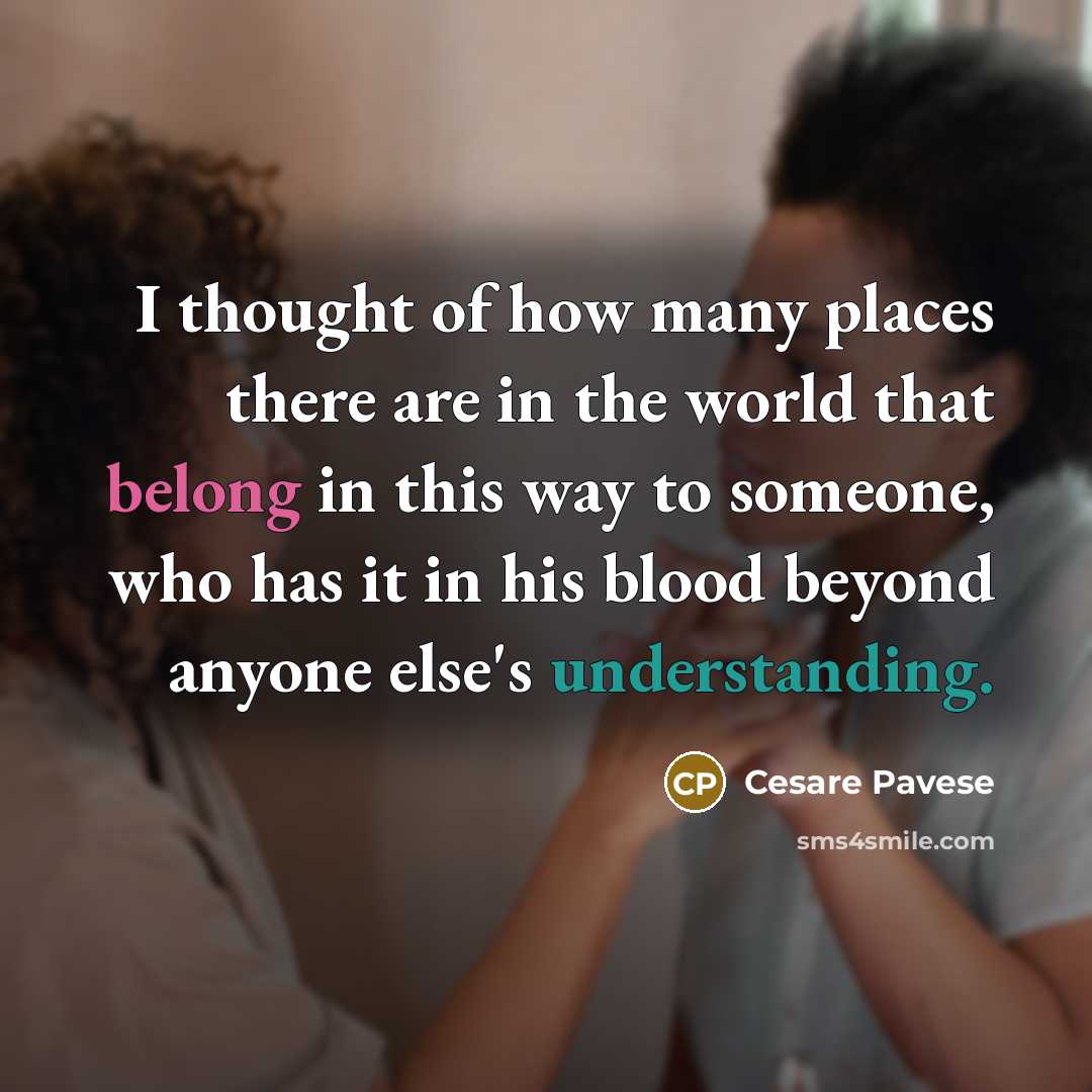 “I thought of how many places there are in the world that belong in this way to someone, who has it in his blood beyond anyone else's understanding.” quote by Cesare Pavese