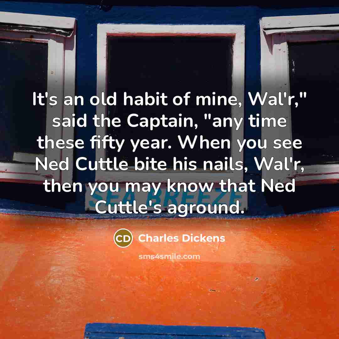 “It's an old habit of mine, Wal'r," said the Captain, "any time these fifty year. When you see Ned Cuttle bite his nails, Wal'r, then you may know that Ned Cuttle's aground.” quote by Charles Dickens