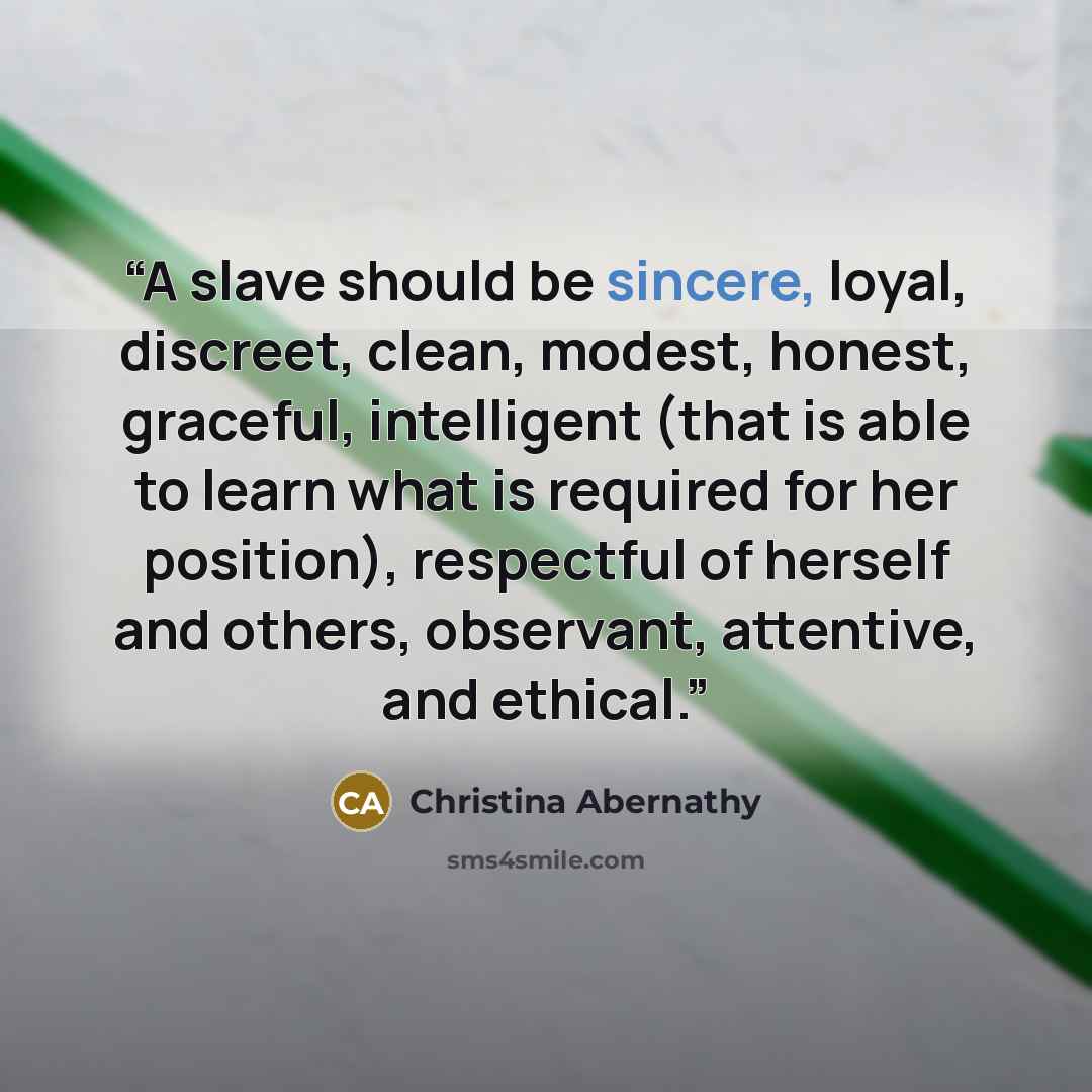 “A slave should be sincere, loyal, discreet, clean, modest, honest, graceful, intelligent (that is able to learn what is required for her position), respectful of herself and others, observant, attentive, and ethical.” quote by Christina Abernathy
