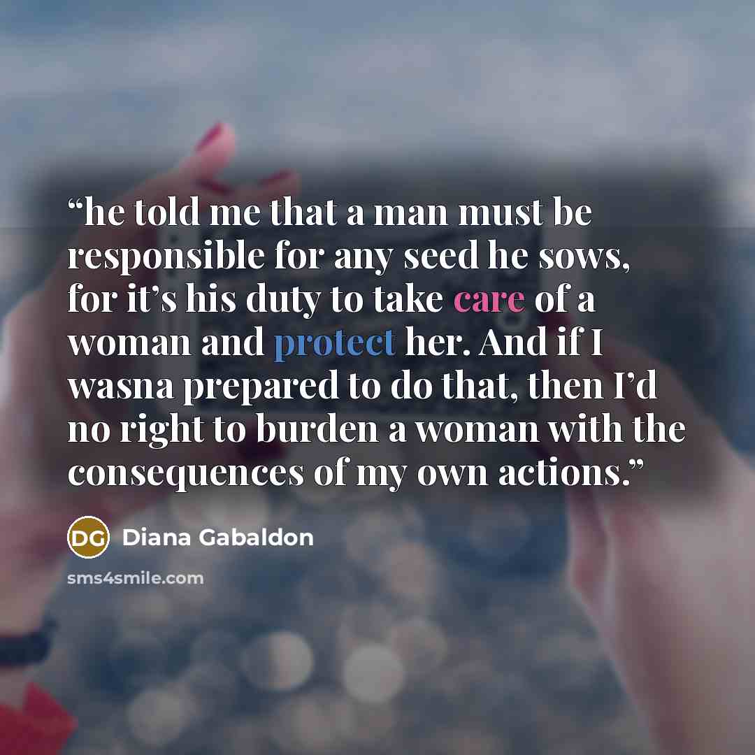 “he told me that a man must be responsible for any seed he sows, for it’s his duty to take care of a woman and protect her. And if I wasna prepared to do that, then I’d no right to burden a woman with the consequences of my own actions.” quote by Diana Gabaldon
