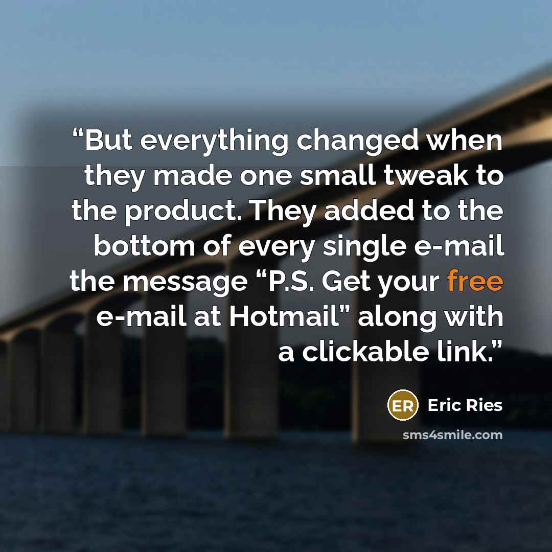 “But everything changed when they made one small tweak to the product. They added to the bottom of every single e-mail the message “P.S. Get your free e-mail at Hotmail” along with a clickable link.” quote by Eric Ries