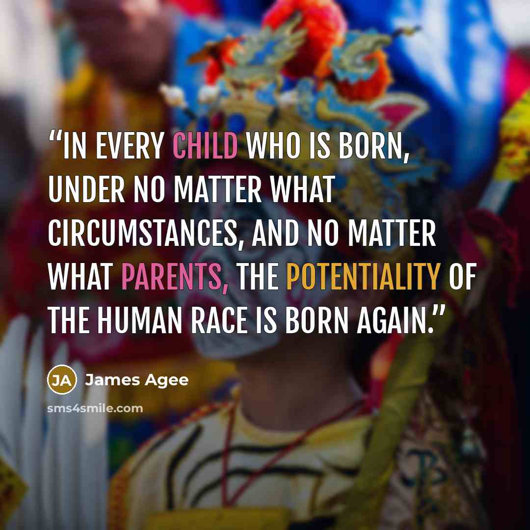 “In every child who is born, under no matter what circumstances, and no matter what parents, the potentiality of the human race is born again.” quote by James Agee