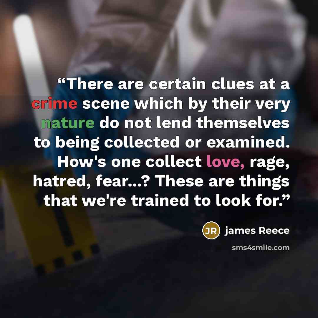 “There are certain clues at a crime scene which by their very nature do not lend themselves to being collected or examined. How's one collect love, rage, hatred, fear...? These are things that we're trained to look for.” quote by james Reece