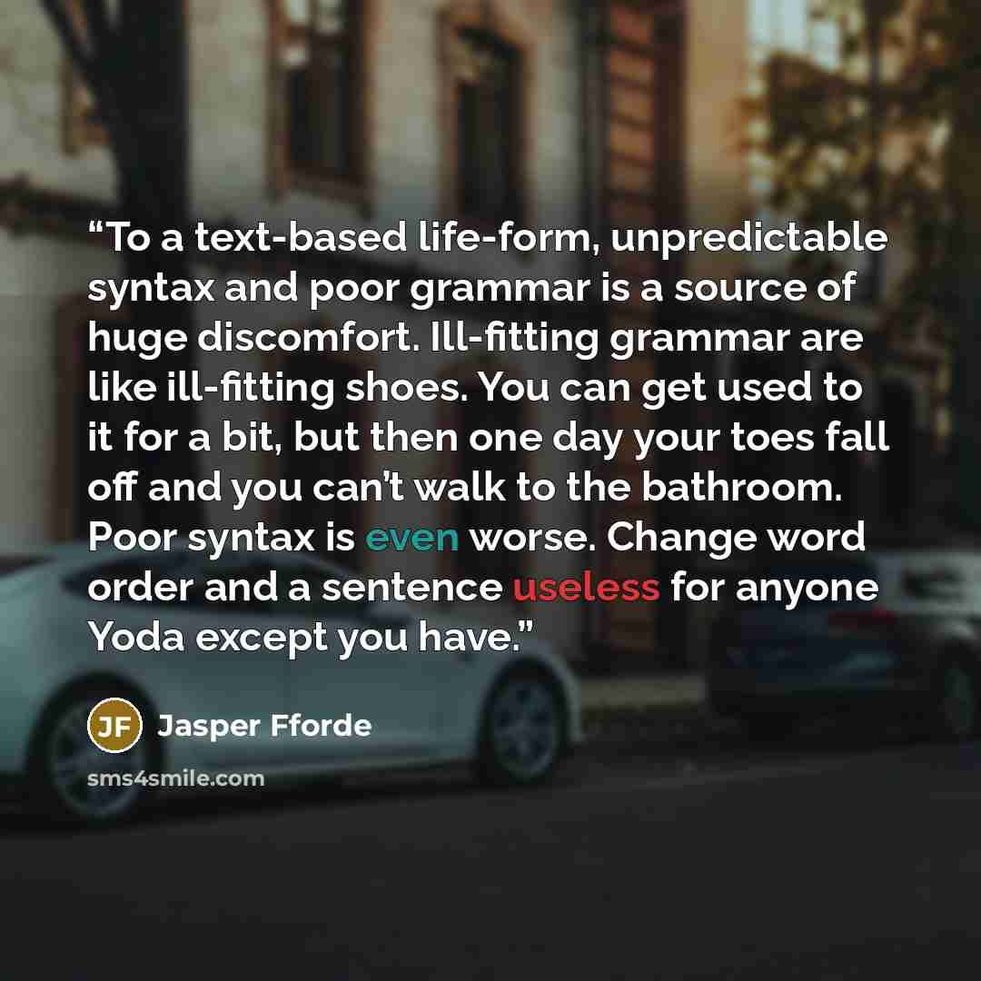 “To a text-based life-form, unpredictable syntax and poor grammar is a source of huge discomfort. Ill-fitting grammar are like ill-fitting shoes. You can get used to it for a bit, but then one day your toes fall off and you can’t walk to the bathroom. Poor syntax is even worse. Change word order…” quote by Jasper Fforde