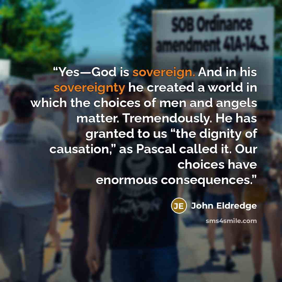 “Yes—God is sovereign. And in his sovereignty he created a world in which the choices of men and angels matter. Tremendously. He has granted to us “the dignity of causation,” as Pascal called it. Our choices have enormous consequences.” quote by John Eldredge