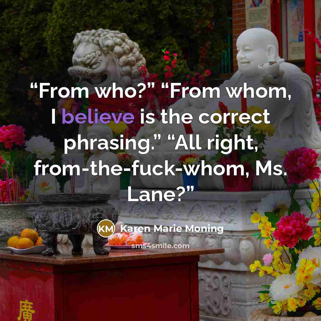 “From who?” “From whom, I believe is the correct phrasing.” “All right, from-the-fuck-whom, Ms. Lane?” quote by Karen Marie Moning