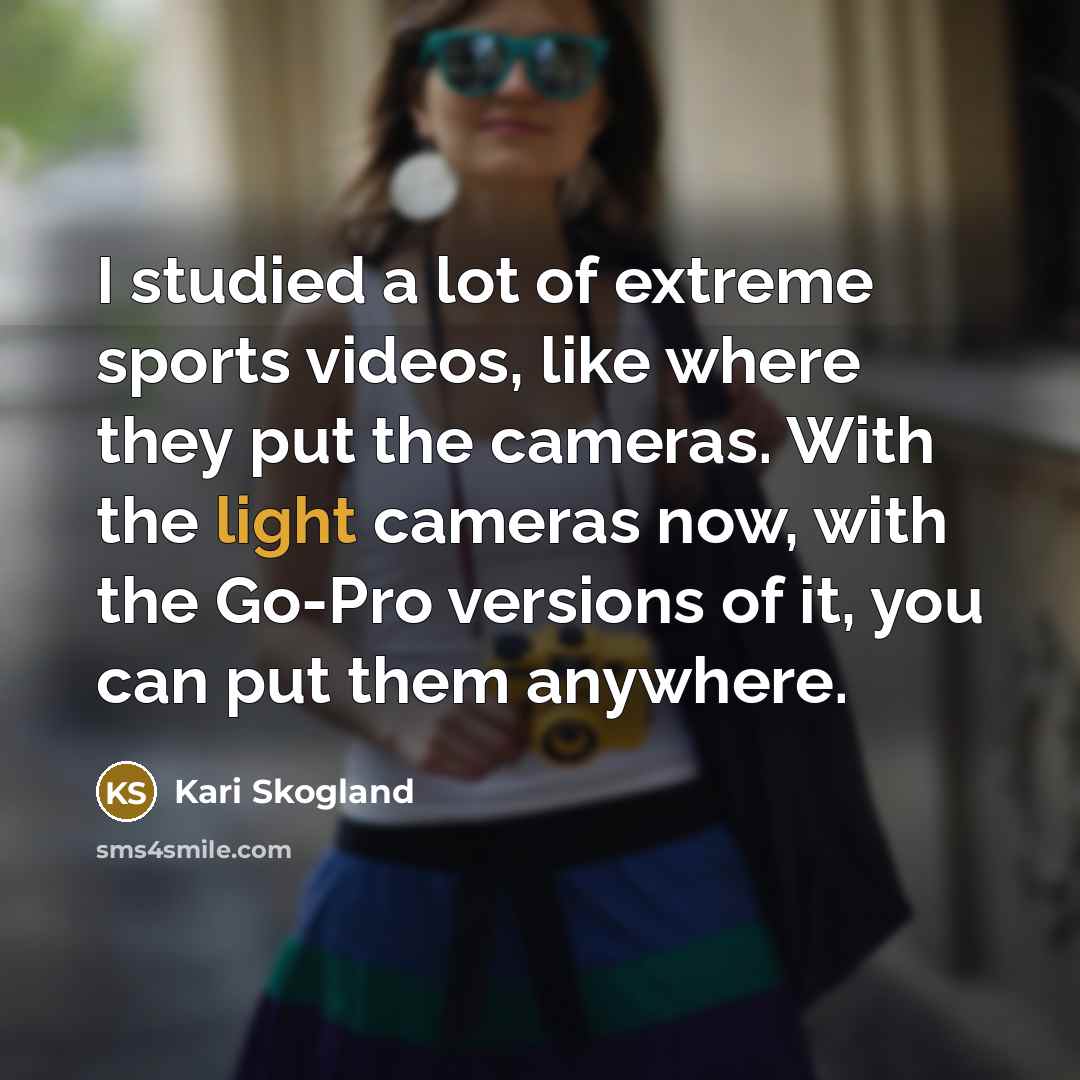 “I studied a lot of extreme sports videos, like where they put the cameras. With the light cameras now, with the Go-Pro versions of it, you can put them anywhere.” quote by Kari Skogland
