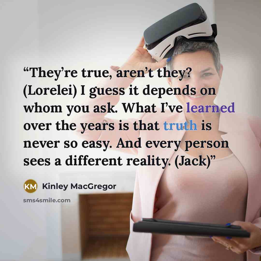 “They’re true, aren’t they? (Lorelei) I guess it depends on whom you ask. What I’ve learned over the years is that truth is never so easy. And every person sees a different reality. (Jack)” quote by Kinley MacGregor