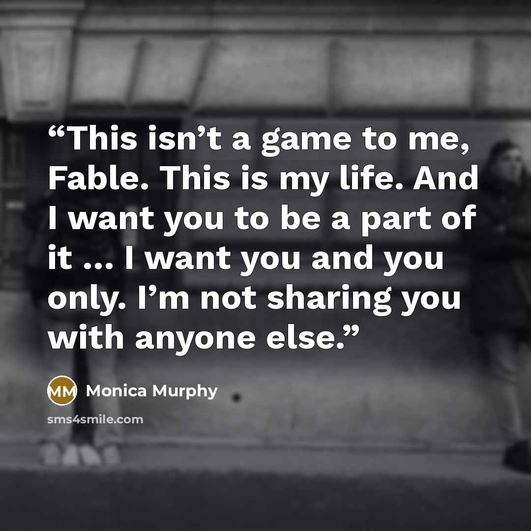 “This isn’t a game to me, Fable. This is my life. And I want you to be a part of it … I want you and you only. I’m not sharing you with anyone else.” quote by Monica Murphy