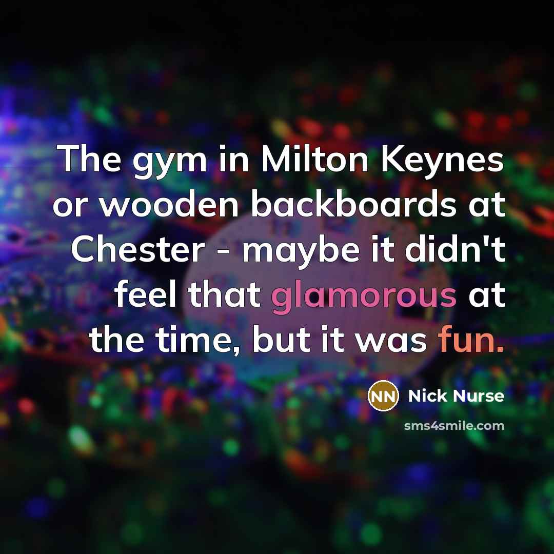 “The gym in Milton Keynes or wooden backboards at Chester - maybe it didn't feel that glamorous at the time, but it was fun.” quote by Nick Nurse