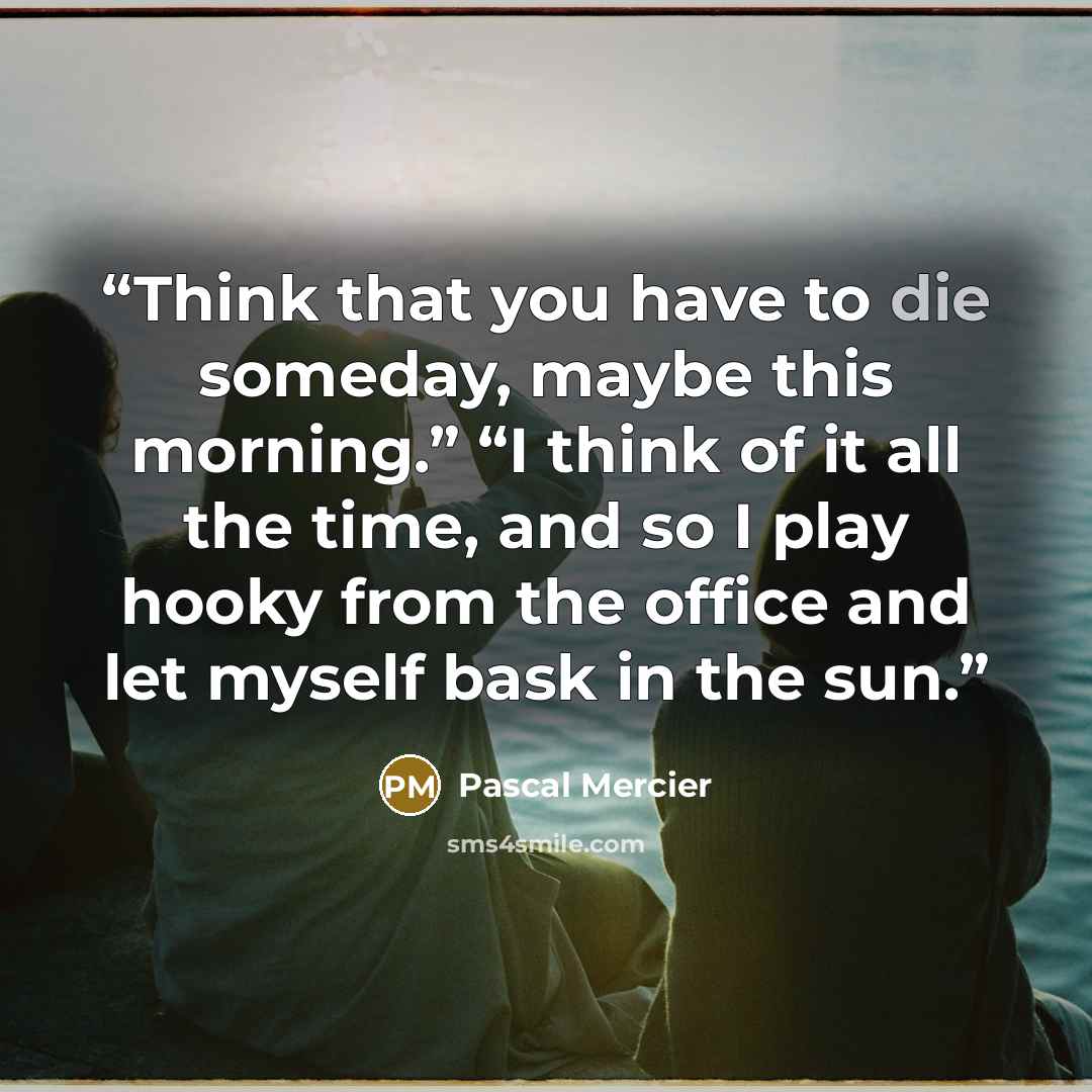 “Think that you have to die someday, maybe this morning.” “I think of it all the time, and so I play hooky from the office and let myself bask in the sun.” quote by Pascal Mercier