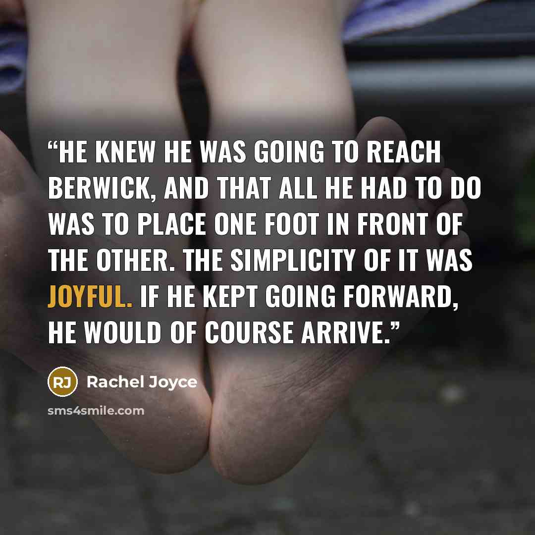 “He knew he was going to reach Berwick, and that all he had to do was to place one foot in front of the other. The simplicity of it was joyful. If he kept going forward, he would of course arrive.” quote by Rachel Joyce
