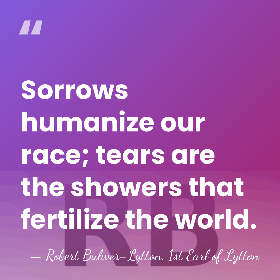 Sorrows humanize our race; tears are the showers that fertilize the world. - Robert Bulwer-Lytton, 1st Earl of Lytton