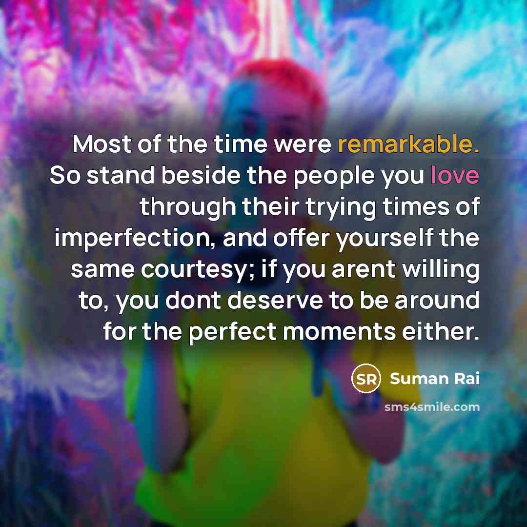 “Most of the time were remarkable. So stand beside the people you love through their trying times of imperfection, and offer yourself the same courtesy; if you arent willing to, you dont deserve to be around for the perfect moments either.” quote by Suman Rai