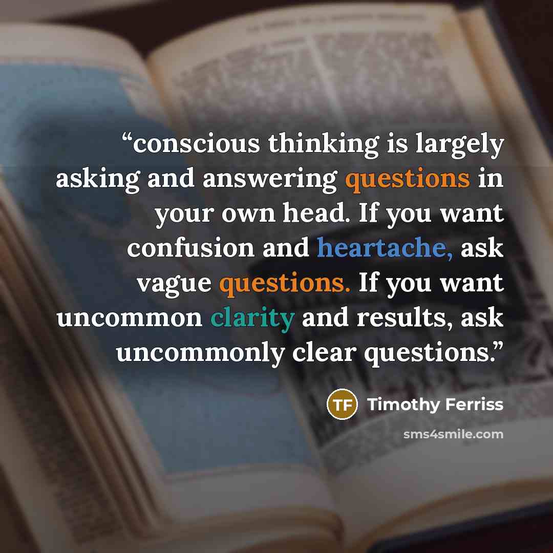 “conscious thinking is largely asking and answering questions in your own head. If you want confusion and heartache, ask vague questions. If you want uncommon clarity and results, ask uncommonly clear questions.” quote by Timothy Ferriss
