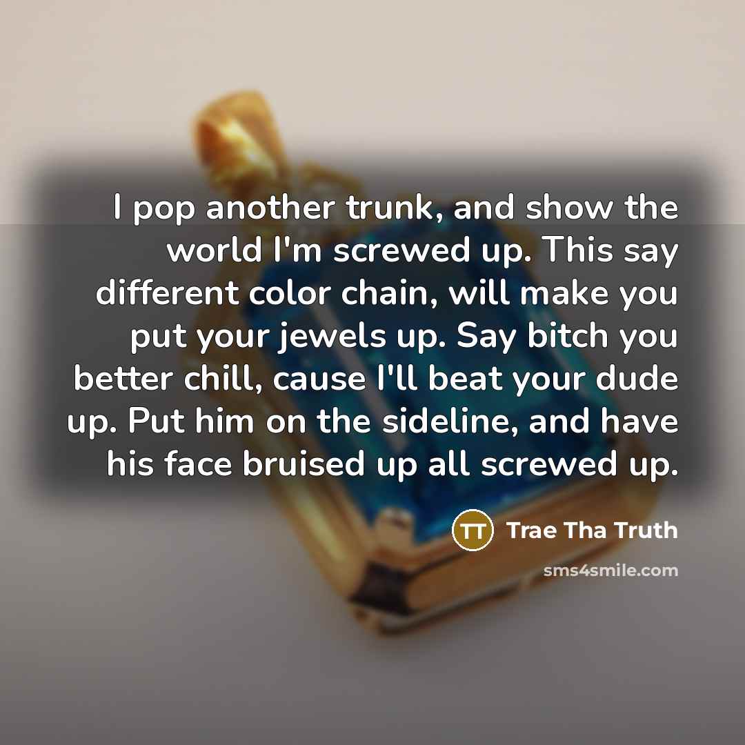 “I pop another trunk, and show the world I'm screwed up. This say different color chain, will make you put your jewels up. Say bitch you better chill, cause I'll beat your dude up. Put him on the sideline, and have his face bruised up all screwed up.” quote by Trae Tha Truth