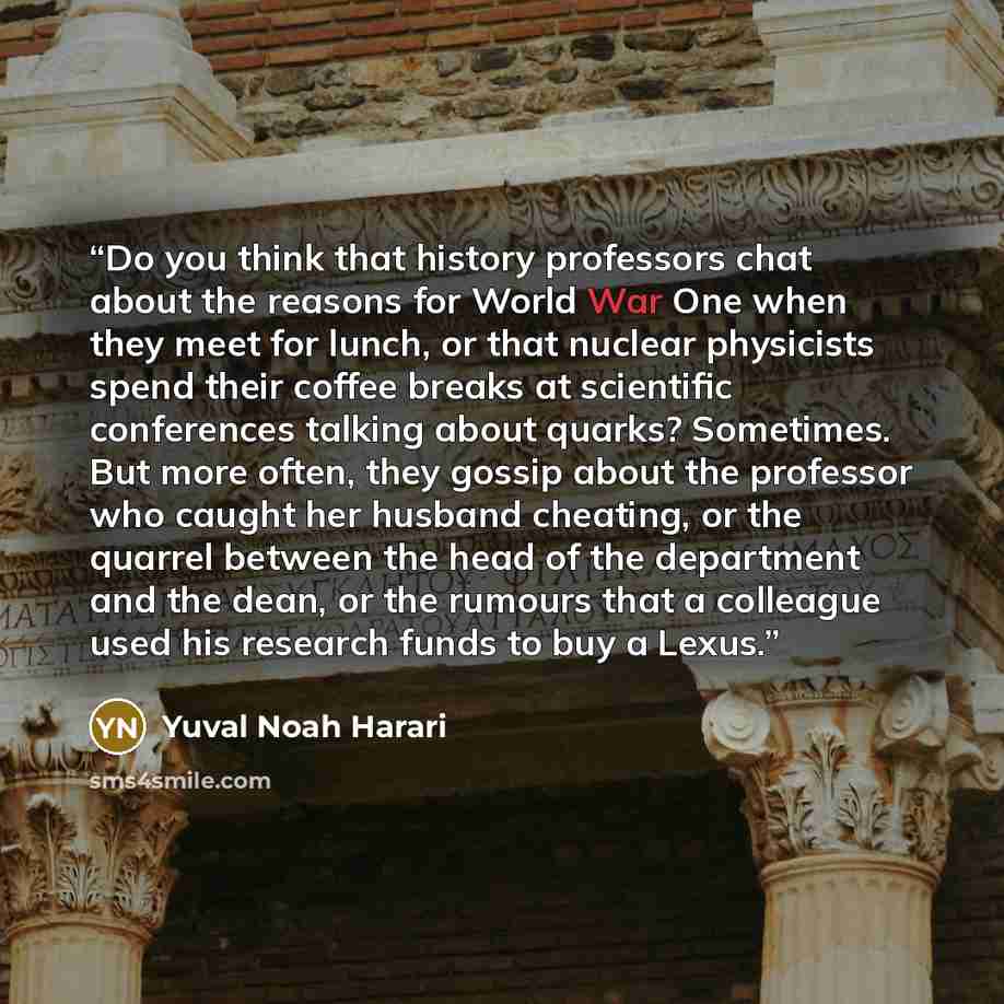 “Do you think that history professors chat about the reasons for World War One when they meet for lunch, or that nuclear physicists spend their coffee breaks at scientific conferences talking about quarks? Sometimes. But more often, they gossip about the professor who caught her husband cheating…” quote by Yuval Noah Harari