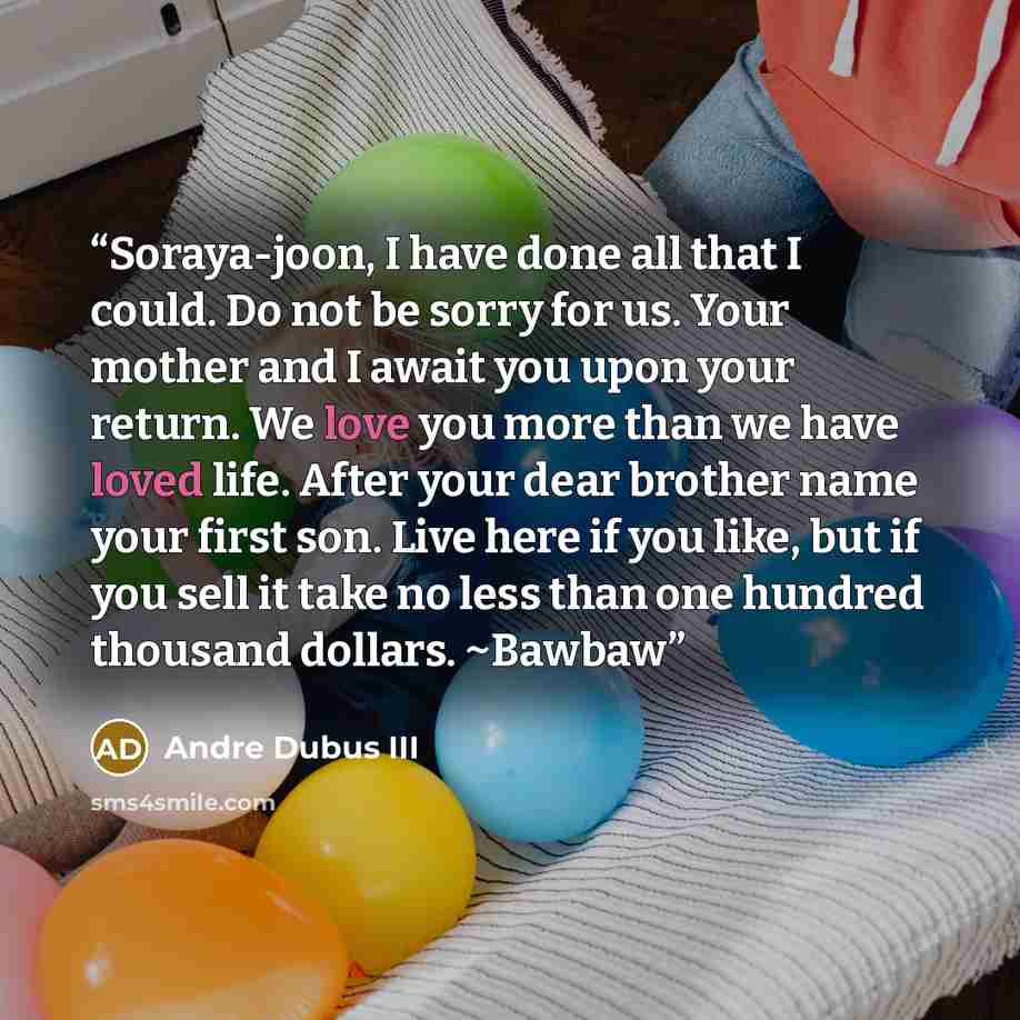 “Soraya-joon, I have done all that I could. Do not be sorry for us. Your mother and I await you upon your return. We love you more than we have loved life. After your dear brother name your first son. Live here if you like, but if you sell it take no less than one hundred thousand dollars. ~Bawbaw” quote by Andre Dubus III