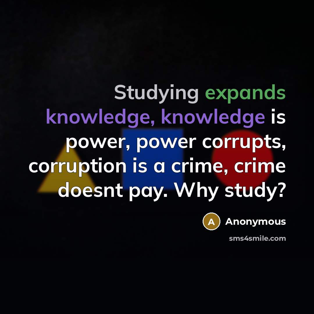 “Studying expands knowledge, knowledge is power, power corrupts, corruption is a crime, crime doesnt pay. Why study?” quote by Anonymous