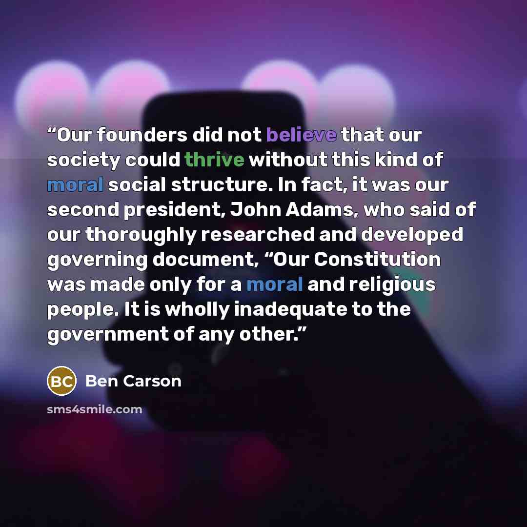 “Our founders did not believe that our society could thrive without this kind of moral social structure. In fact, it was our second president, John Adams, who said of our thoroughly researched and developed governing document, “Our Constitution was made only for a moral and religious people. It is…” quote by Ben Carson