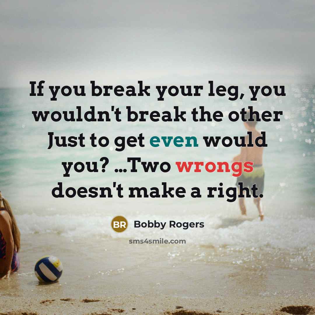 “If you break your leg, you wouldn't break the other Just to get even would you? …Two wrongs doesn't make a right.” quote by Bobby Rogers