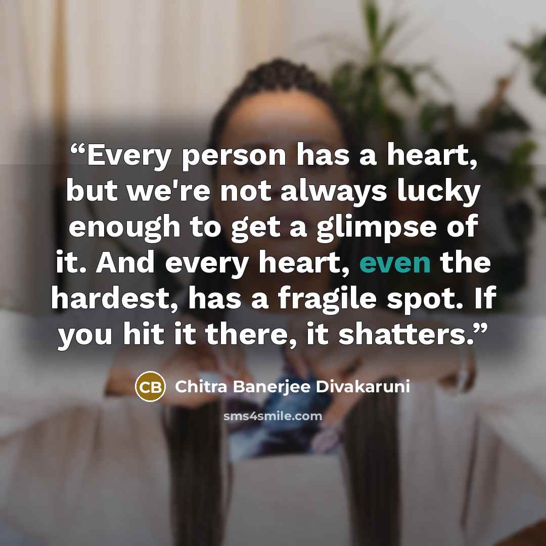“Every person has a heart, but we're not always lucky enough to get a glimpse of it. And every heart, even the hardest, has a fragile spot. If you hit it there, it shatters.” quote by Chitra Banerjee Divakaruni