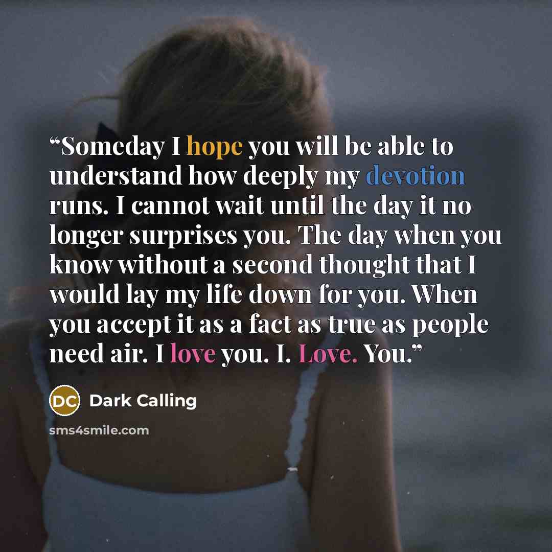 “Someday I hope you will be able to understand how deeply my devotion runs. I cannot wait until the day it no longer surprises you. The day when you know without a second thought that I would lay my life down for you. When you accept it as a fact as true as people need air. I love you. I. Love. You.” quote by Dark Calling
