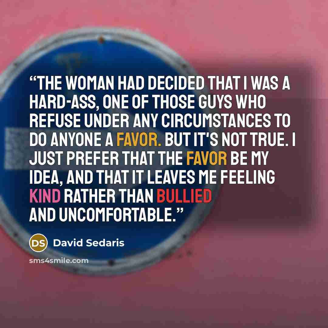“The woman had decided that I was a hard-ass, one of those guys who refuse under any circumstances to do anyone a favor. But it's not true. I just prefer that the favor be my idea, and that it leaves me feeling kind rather than bullied and uncomfortable.” quote by David Sedaris