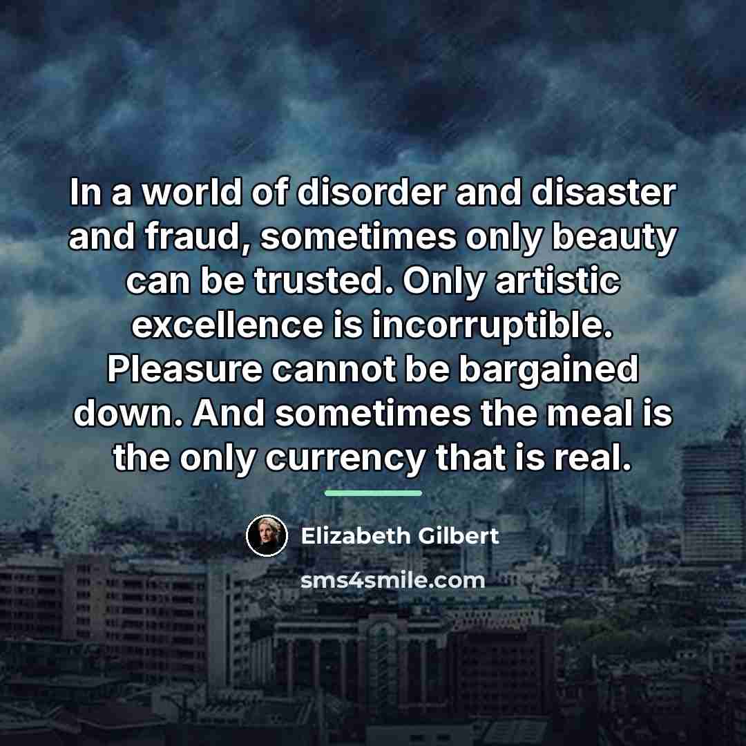 “In a world of disorder and disaster and fraud, sometimes…” quote by Elizabeth Gilbert