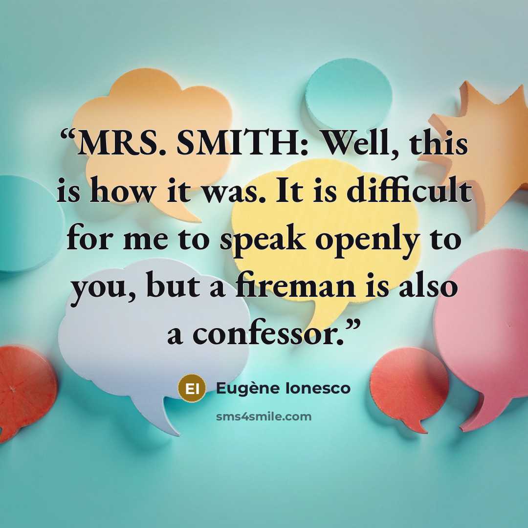 “MRS. SMITH: Well, this is how it was. It is difficult for me to speak openly to you, but a fireman is also a confessor.” quote by Eugène Ionesco