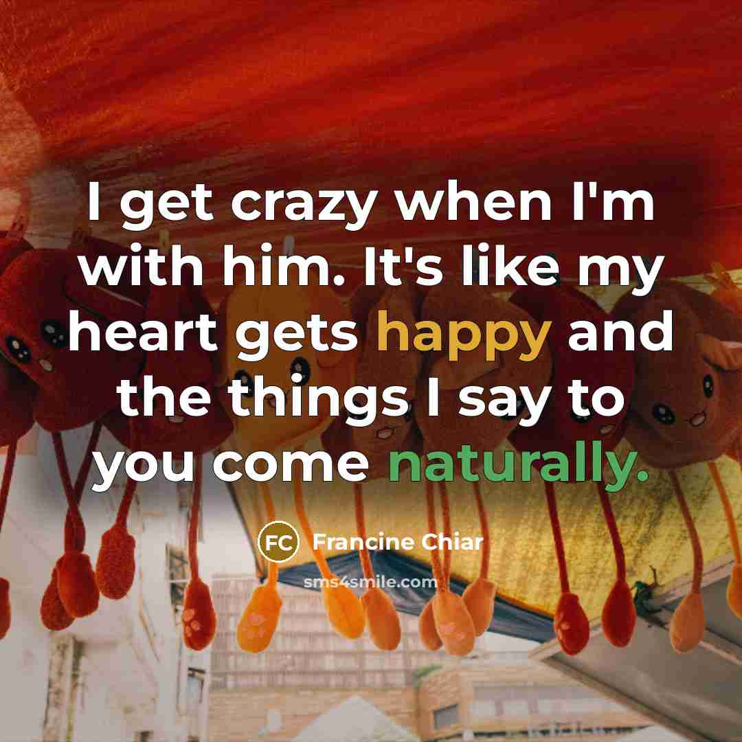 “I get crazy when I'm with him. It's like my heart gets happy and the things I say to you come naturally.” quote by Francine Chiar