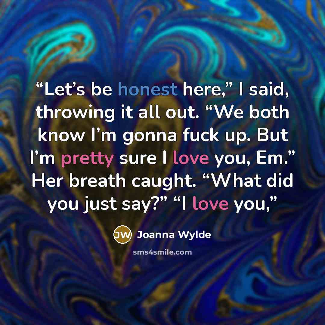 “Let’s be honest here,” I said, throwing it all out. “We both know I’m gonna fuck up. But I’m pretty sure I love you, Em.” Her breath caught. “What did you just say?” “I love you,” quote by Joanna Wylde