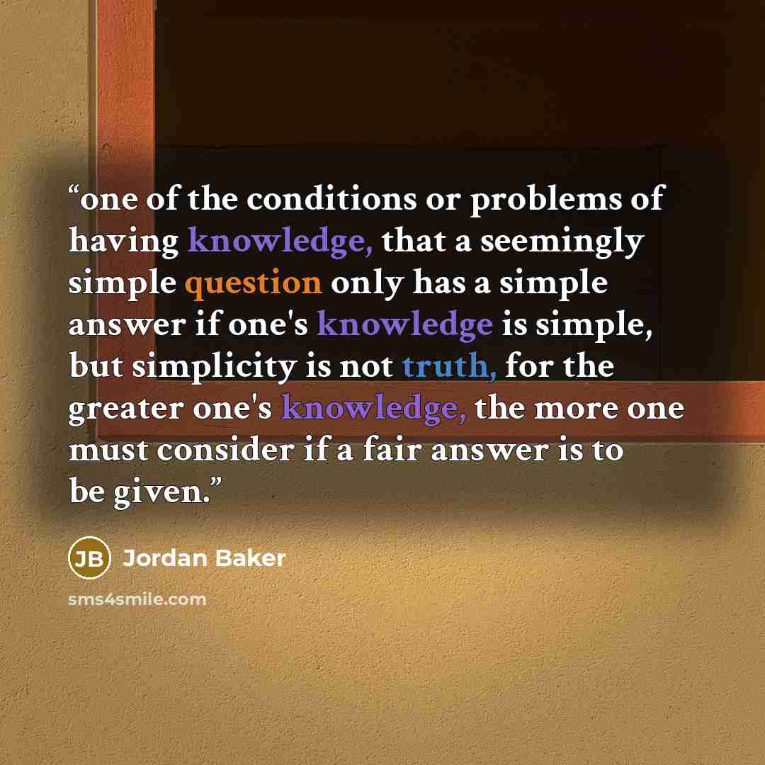 “one of the conditions or problems of having knowledge, that a seemingly simple question only has a simple answer if one's knowledge is simple, but simplicity is not truth, for the greater one's knowledge, the more one must consider if a fair answer is to be given.” quote by Jordan Baker