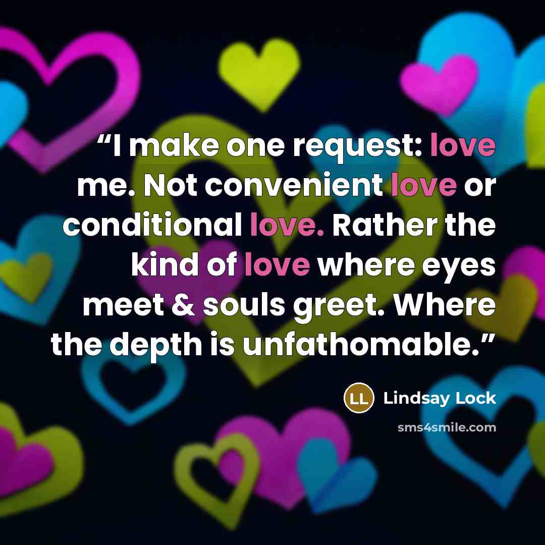 “I make one request: love me. Not convenient love or conditional love. Rather the kind of love where eyes meet & souls greet. Where the depth is unfathomable.” quote by Lindsay Lock