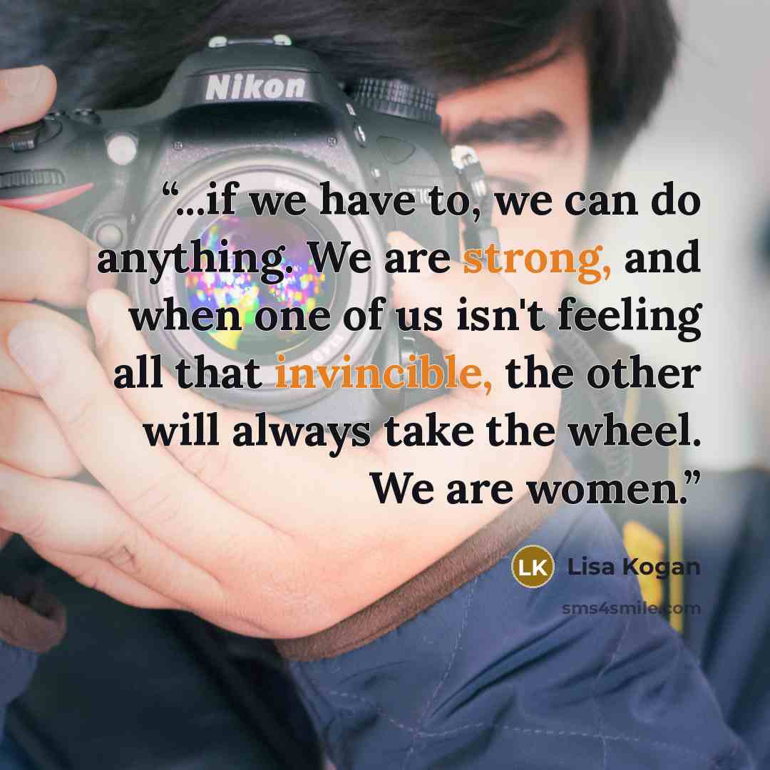 “...if we have to, we can do anything. We are strong, and when one of us isn't feeling all that invincible, the other will always take the wheel. We are women.” quote by Lisa Kogan