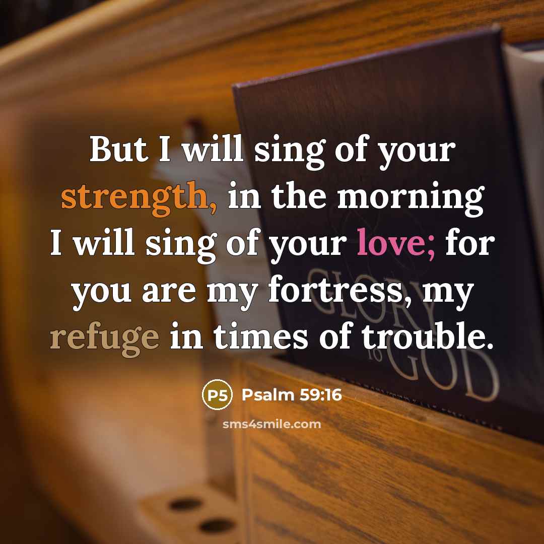 “But I will sing of your strength, in the morning I will sing of your love; for you are my fortress, my refuge in times of trouble.” quote by Psalm 59:16