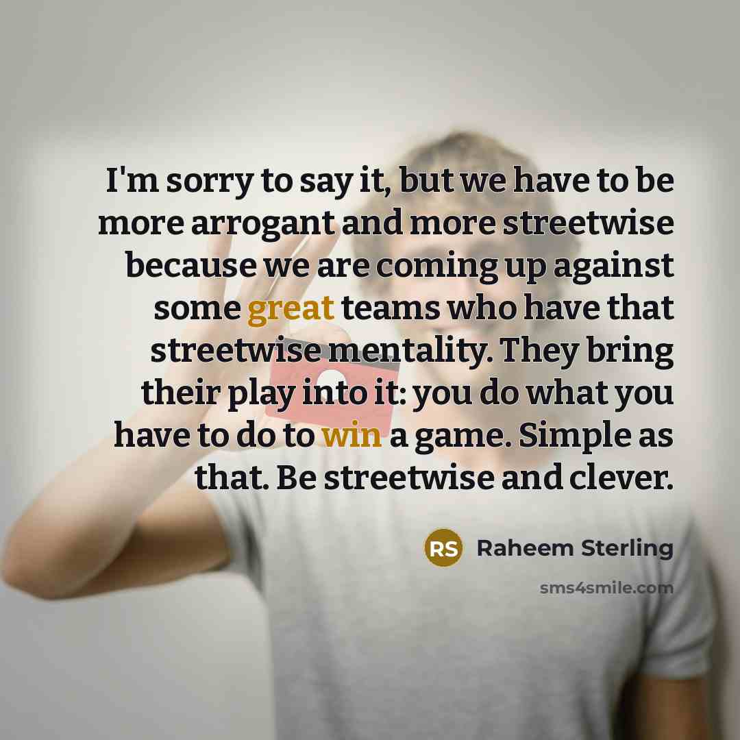 “I'm sorry to say it, but we have to be more arrogant and more streetwise because we are coming up against some great teams who have that streetwise mentality. They bring their play into it: you do what you have to do to win a game. Simple as that. Be streetwise and clever.” quote by Raheem Sterling