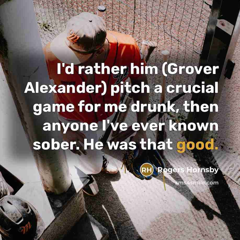 “I'd rather him (Grover Alexander) pitch a crucial game for me drunk, then anyone I've ever known sober. He was that good.” quote by Rogers Hornsby