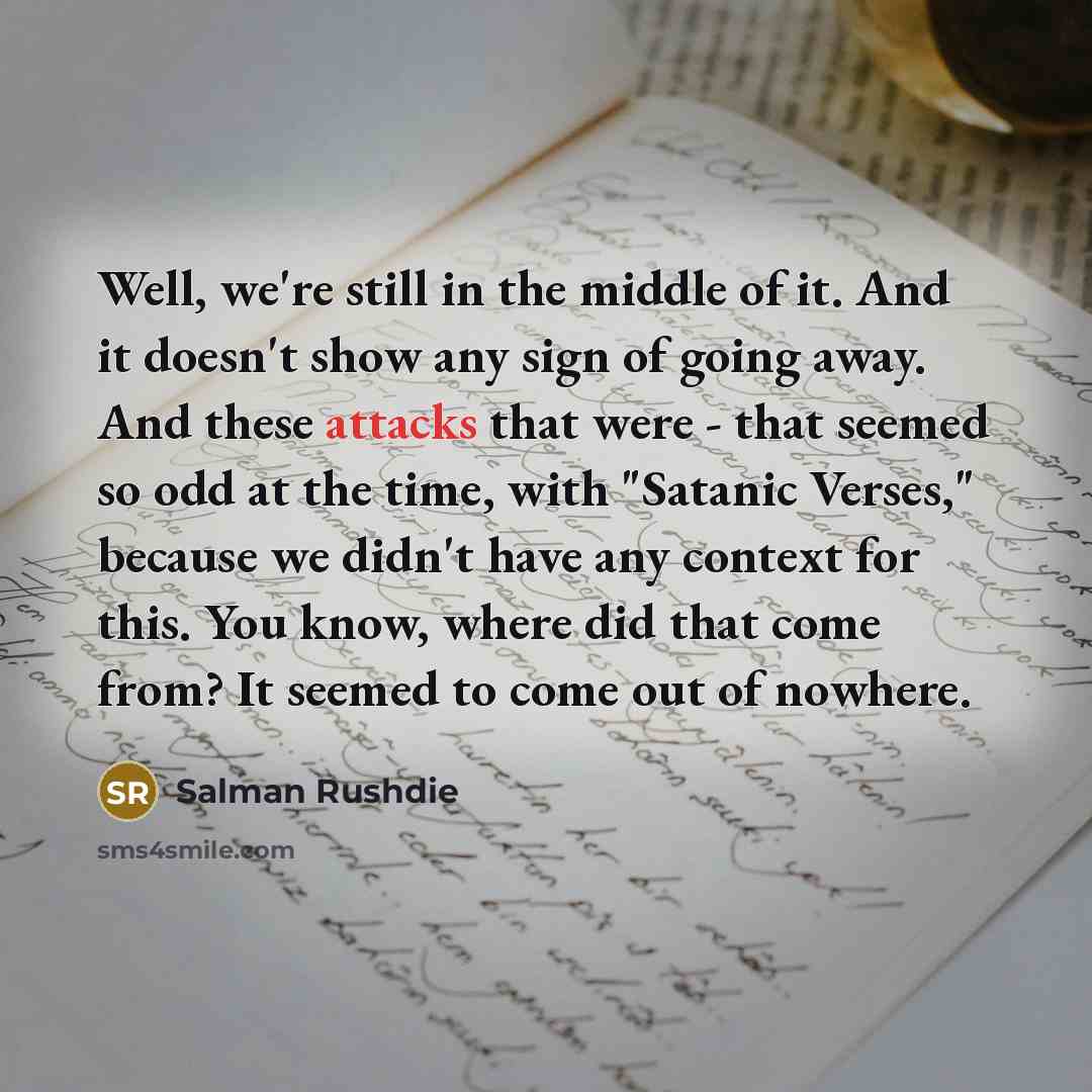 “Well, we're still in the middle of it. And it doesn't show any sign of going away. And these attacks that were - that seemed so odd at the time, with "Satanic Verses," because we didn't have any context for this. You know, where did that come from? It seemed to come out of nowhere.” quote by Salman Rushdie