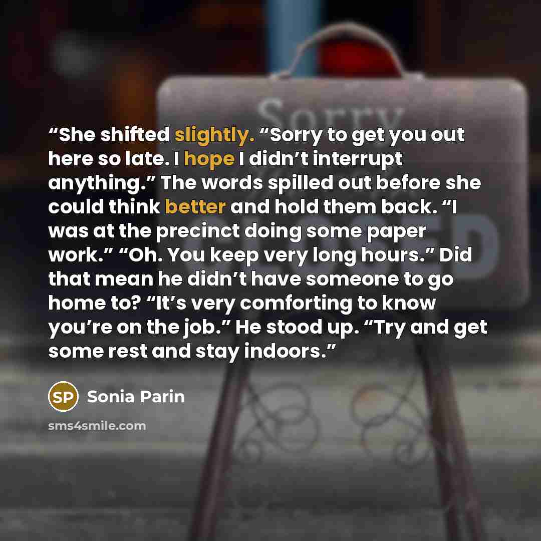 “She shifted slightly. “Sorry to get you out here so late. I hope I didn’t interrupt anything.” The words spilled out before she could think better and hold them back. “I was at the precinct doing some paper work.” “Oh. You keep very long hours.” Did that mean he didn’t have someone to go home to?…” quote by Sonia Parin