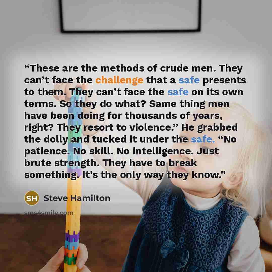 “These are the methods of crude men. They can’t face the challenge that a safe presents to them. They can’t face the safe on its own terms. So they do what? Same thing men have been doing for thousands of years, right? They resort to violence.” He grabbed the dolly and tucked it under the safe. “No…” quote by Steve Hamilton
