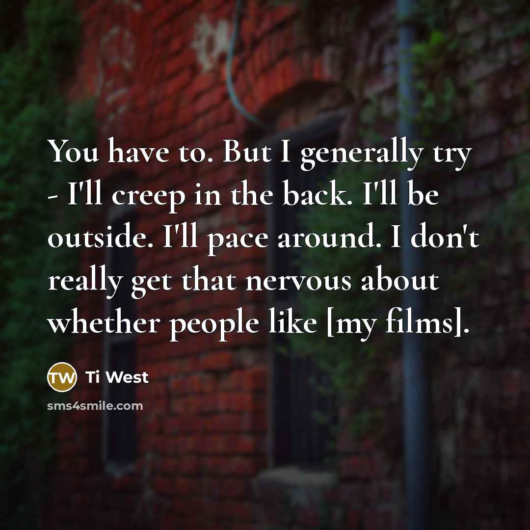 “You have to. But I generally try - I'll creep in the back. I'll be outside. I'll pace around. I don't really get that nervous about whether people like [my films].” quote by Ti West