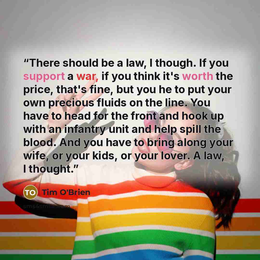 “There should be a law, I though. If you support a war, if you think it's worth the price, that's fine, but you he to put your own precious fluids on the line. You have to head for the front and hook up with an infantry unit and help spill the blood. And you have to bring along your wife, or your…” quote by Tim O'Brien