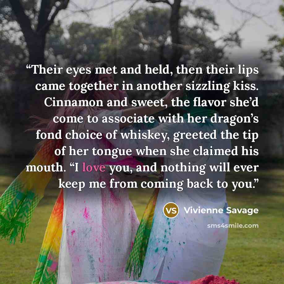 “Their eyes met and held, then their lips came together in another sizzling kiss. Cinnamon and sweet, the flavor she’d come to associate with her dragon’s fond choice of whiskey, greeted the tip of her tongue when she claimed his mouth. “I love you, and nothing will ever keep me from coming back to…” quote by Vivienne Savage