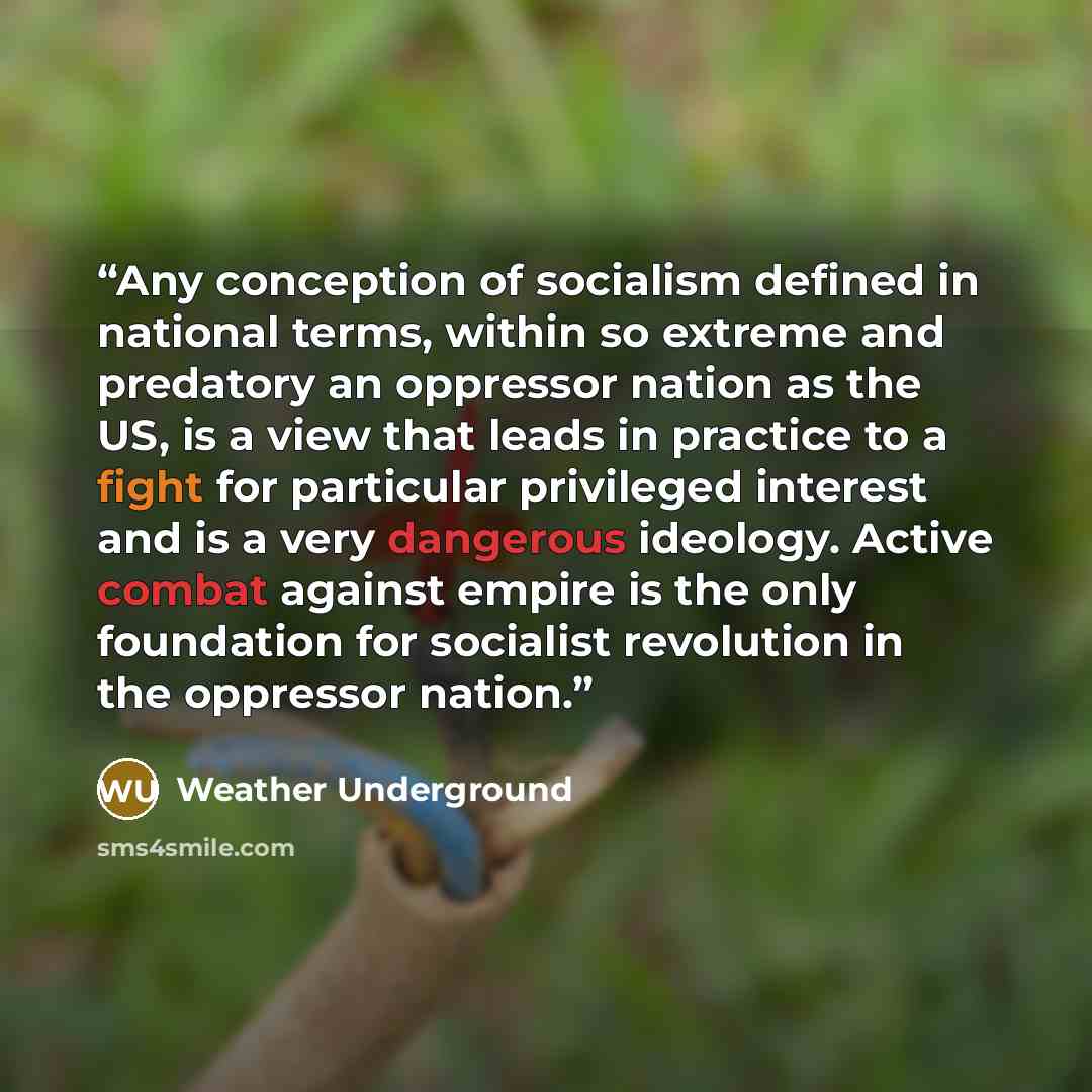 “Any conception of socialism defined in national terms, within so extreme and predatory an oppressor nation as the US, is a view that leads in practice to a fight for particular privileged interest and is a very dangerous ideology. Active combat against empire is the only foundation for socialist…” quote by Weather Underground