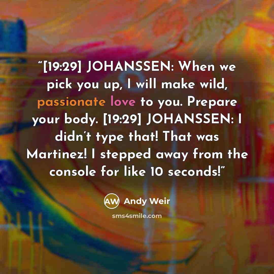 “[19:29] JOHANSSEN: When we pick you up, I will make wild, passionate love to you. Prepare your body. [19:29] JOHANSSEN: I didn’t type that! That was Martinez! I stepped away from the console for like 10 seconds!” quote by Andy Weir