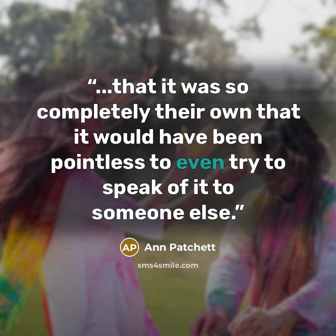 “...that it was so completely their own that it would have been pointless to even try to speak of it to someone else.” quote by Ann Patchett