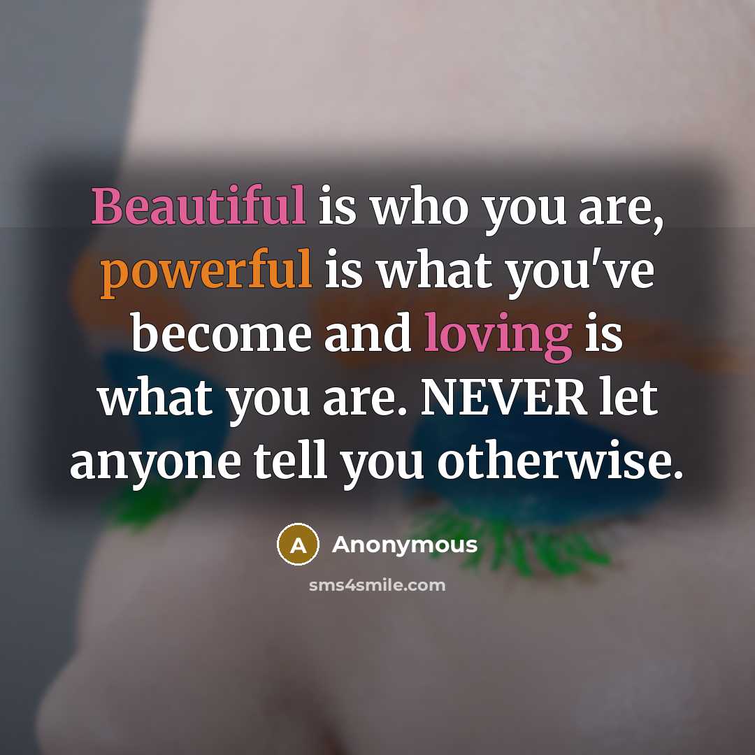 “Beautiful is who you are, powerful is what you've become and loving is what you are. NEVER let anyone tell you otherwise.” quote by Anonymous