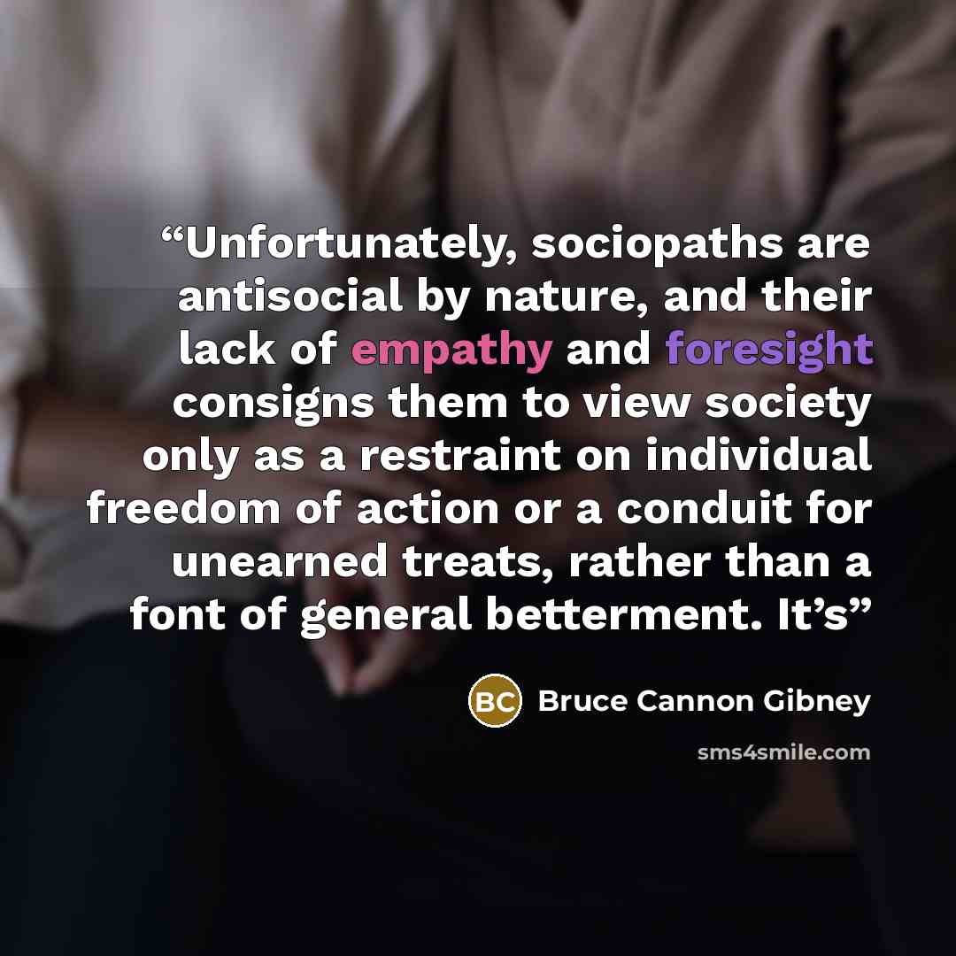 “Unfortunately, sociopaths are antisocial by nature, and their lack of empathy and foresight consigns them to view society only as a restraint on individual freedom of action or a conduit for unearned treats, rather than a font of general betterment. It’s” quote by Bruce Cannon Gibney